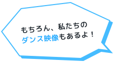 もちろん、私たちのダンス映像もあるよ！