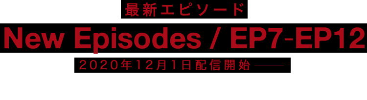 EPISODE7-EPISODE12 Streaming Begins 2020 WINTER 2020年冬公開 EPISODE1-EPISODE6 Now Streaming for Free 無料配信中